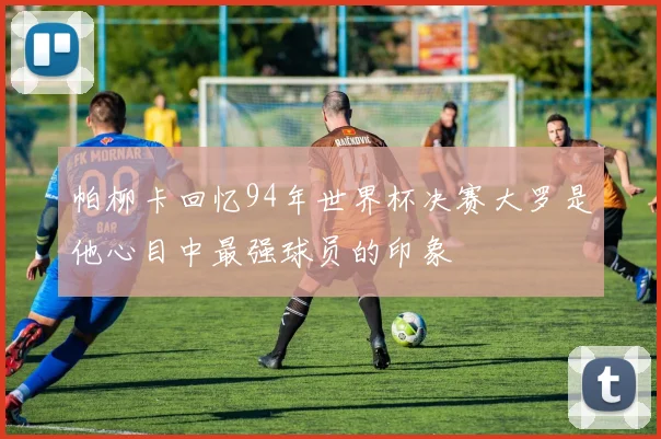 帕柳卡回忆94年世界杯决赛大罗是他心目中最强球员的印象