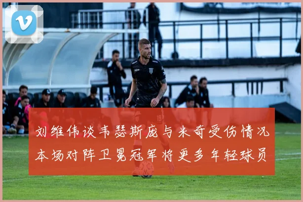 刘维伟谈韦瑟斯庞与米奇受伤情况本场对阵卫冕冠军将更多年轻球员派上场