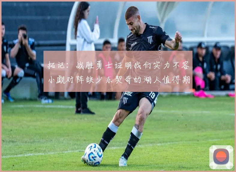 拓记：战胜勇士证明我们实力不容小觑对阵缺少东契奇的湖人值得期待