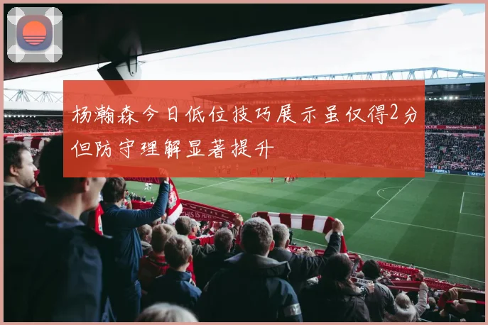 杨瀚森今日低位技巧展示虽仅得2分但防守理解显著提升
