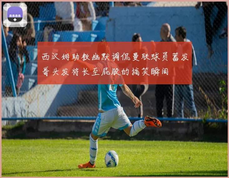 西汉姆助教幽默调侃曼联球员蓄发哥头发将长至屁股的搞笑瞬间