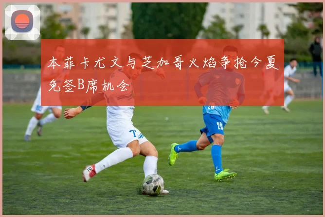 本菲卡尤文与芝加哥火焰争抢今夏免签B席机会