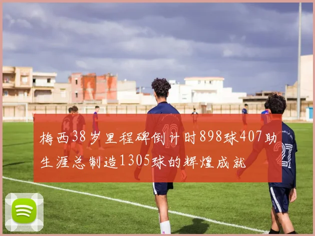 梅西38岁里程碑倒计时898球407助生涯总制造1305球的辉煌成就
