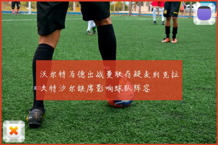 沃尔特马德出战曼联存疑麦利克拉夫特沙尔缺席影响球队阵容