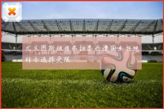 尤文图斯租借弗拉泰西遭国米拒绝转会选择受限