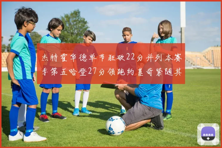 杰特霍华德单节狂砍22分并列本赛季第五哈登27分领跑约基奇紧随其后