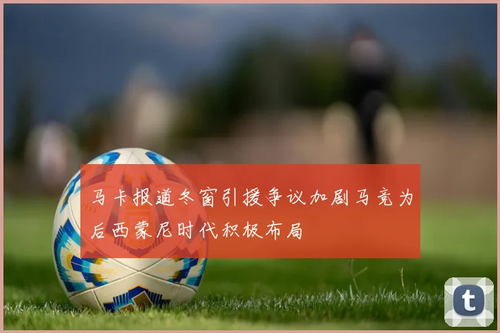 马卡报道冬窗引援争议加剧马竞为后西蒙尼时代积极布局