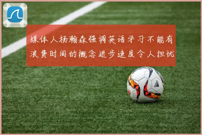 媒体人杨瀚森强调英语学习不能有浪费时间的概念进步速度令人担忧