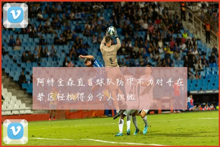 阿特金森直言球队防守不力对手在禁区轻松得分令人担忧