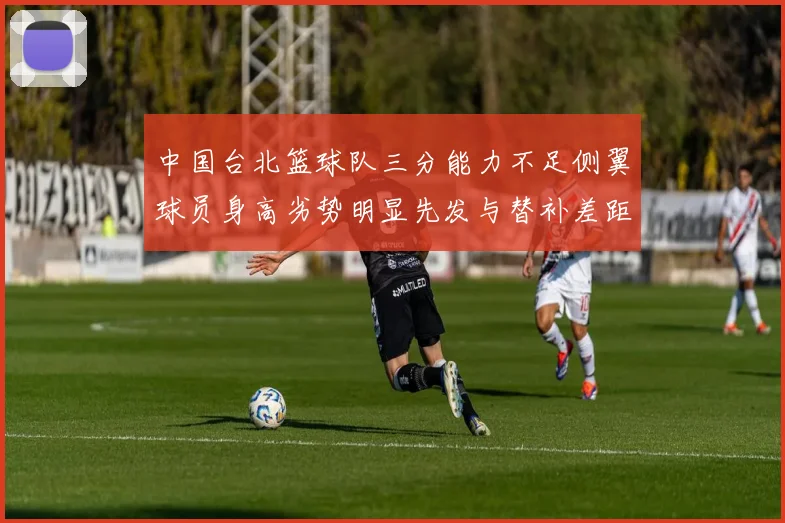 中国台北篮球队三分能力不足侧翼球员身高劣势明显先发与替补差距显著