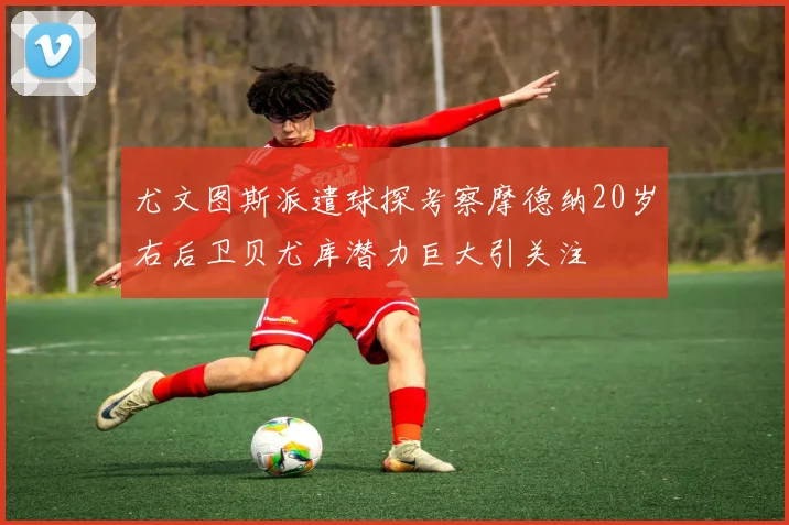 尤文图斯派遣球探考察摩德纳20岁右后卫贝尤库潜力巨大引关注