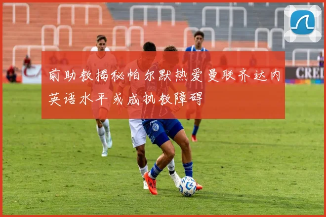 前助教揭秘帕尔默热爱曼联齐达内英语水平或成执教障碍