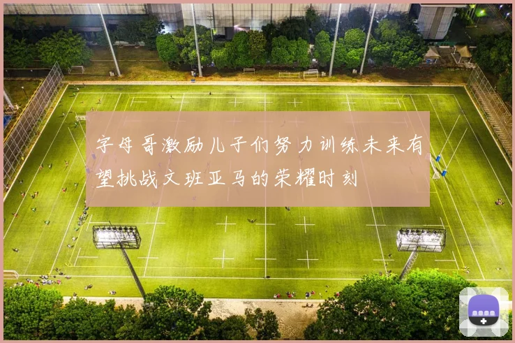 字母哥激励儿子们努力训练未来有望挑战文班亚马的荣耀时刻