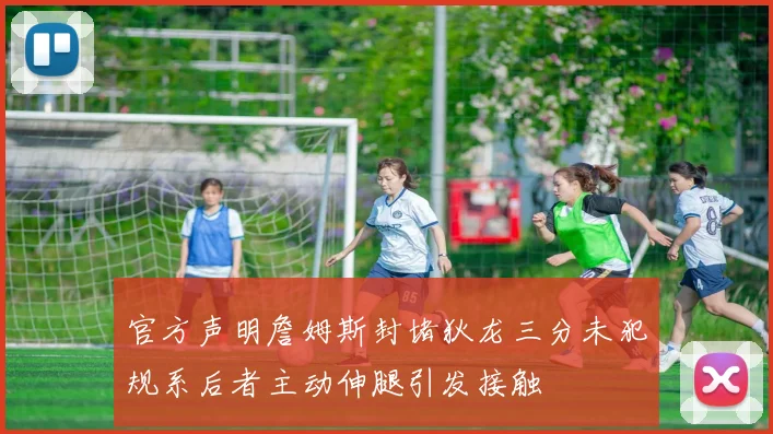 官方声明詹姆斯封堵狄龙三分未犯规系后者主动伸腿引发接触