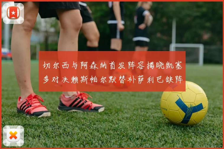 切尔西与阿森纳首发阵容揭晓凯塞多对决赖斯帕尔默替补萨利巴缺阵