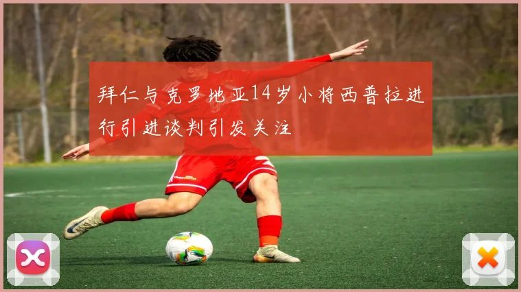 拜仁与克罗地亚14岁小将西普拉进行引进谈判引发关注