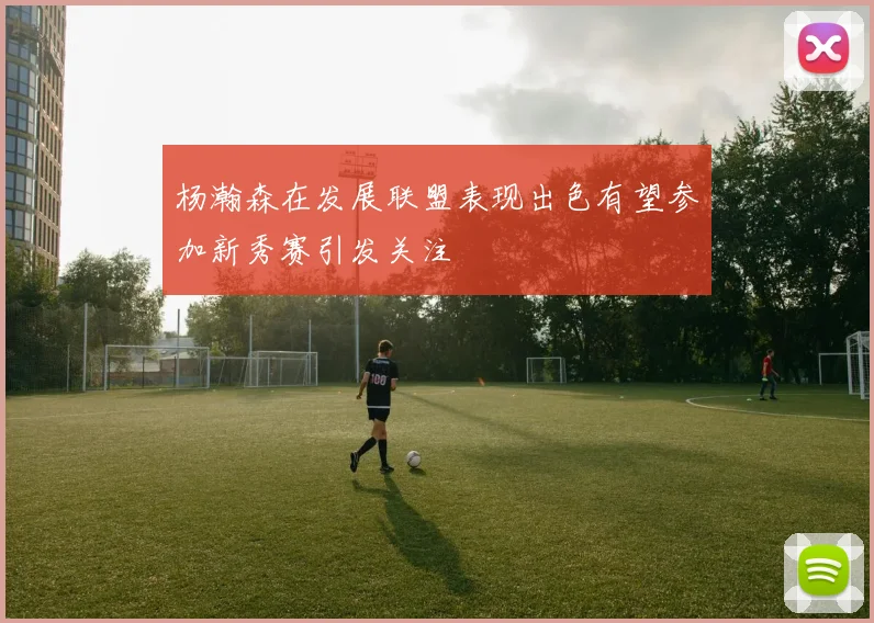 杨瀚森在发展联盟表现出色有望参加新秀赛引发关注