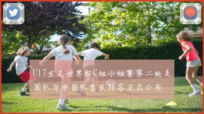 U17女足世界杯C组小组赛第二轮美国队与中国队首发阵容正式公布