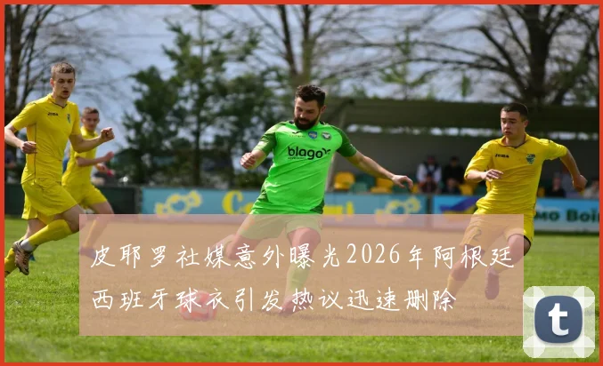 皮耶罗社媒意外曝光2026年阿根廷西班牙球衣引发热议迅速删除