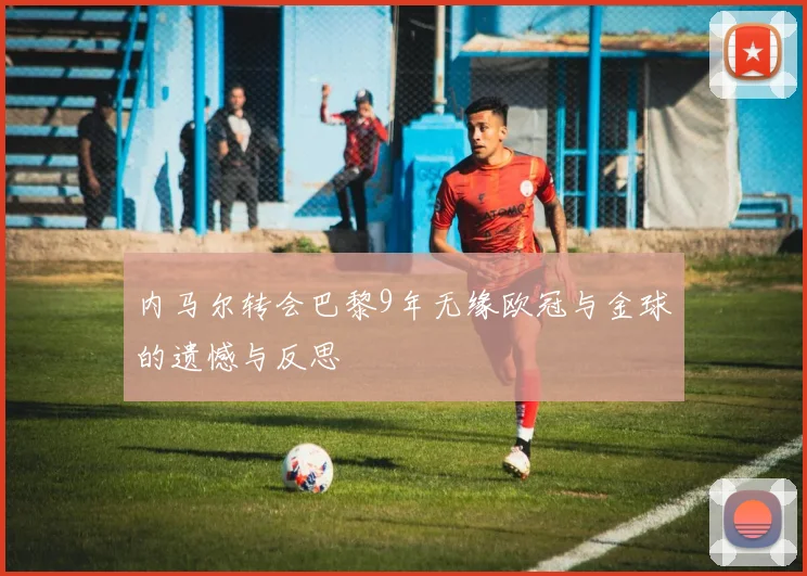 内马尔转会巴黎9年无缘欧冠与金球的遗憾与反思