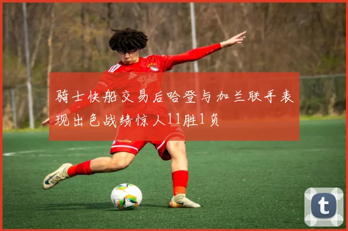 骑士快船交易后哈登与加兰联手表现出色战绩惊人11胜1负