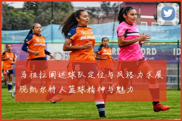 马祖拉阐述球队定位与风格力求展现凯尔特人篮球精神与魅力