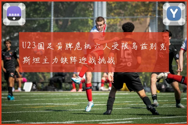 U23国足黄牌危机六人受限乌兹别克斯坦主力缺阵迎战挑战
