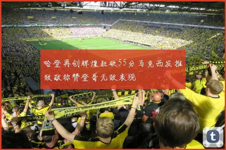 哈登再创辉煌狂砍55分马克西发推致敬称赞登哥无敌表现