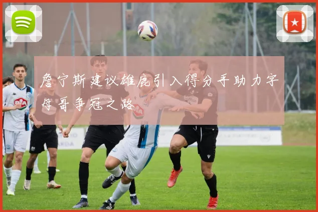 詹宁斯建议雄鹿引入得分手助力字母哥争冠之路