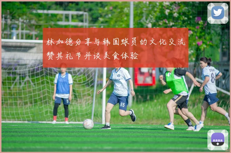 林加德分享与韩国球员的文化交流赞其礼节并谈美食体验