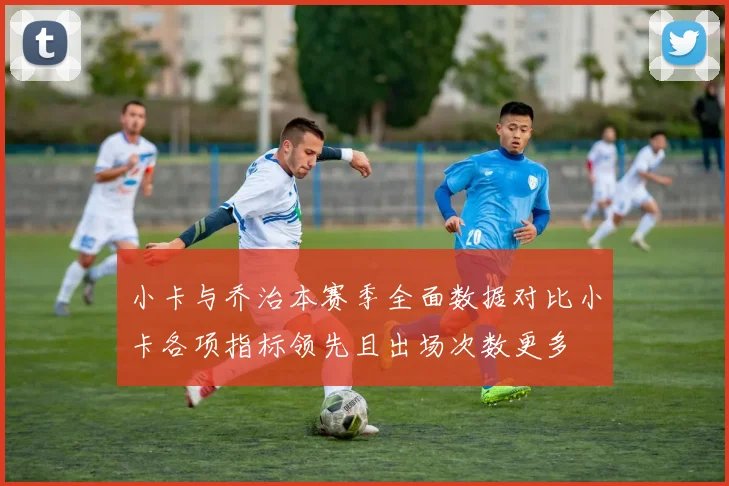 小卡与乔治本赛季全面数据对比小卡各项指标领先且出场次数更多