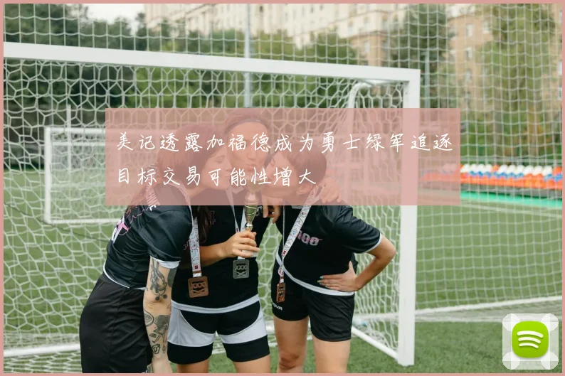 美记透露加福德成为勇士绿军追逐目标交易可能性增大