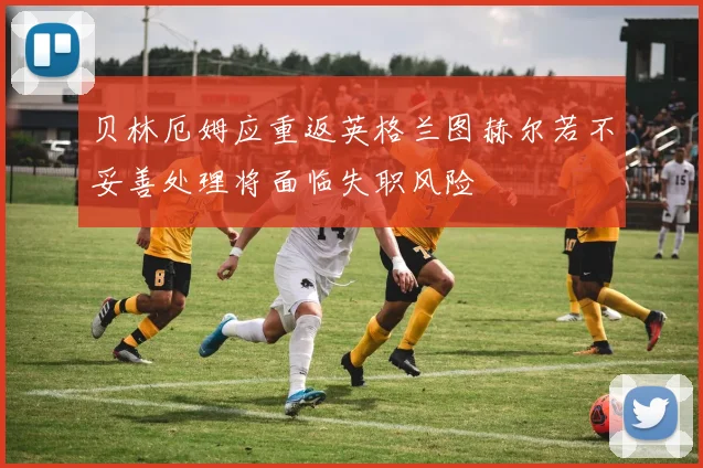 贝林厄姆应重返英格兰图赫尔若不妥善处理将面临失职风险