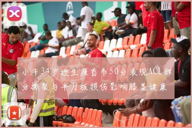 小卡34岁迎生涯首个50分表现ACL部分撕裂与半月板损伤影响膝盖健康