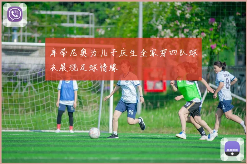 库蒂尼奥为儿子庆生全家穿四队球衣展现足球情缘