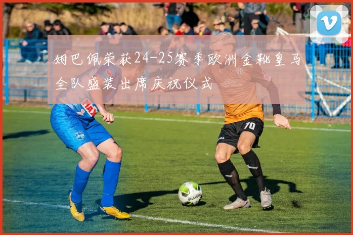 姆巴佩荣获24-25赛季欧洲金靴皇马全队盛装出席庆祝仪式