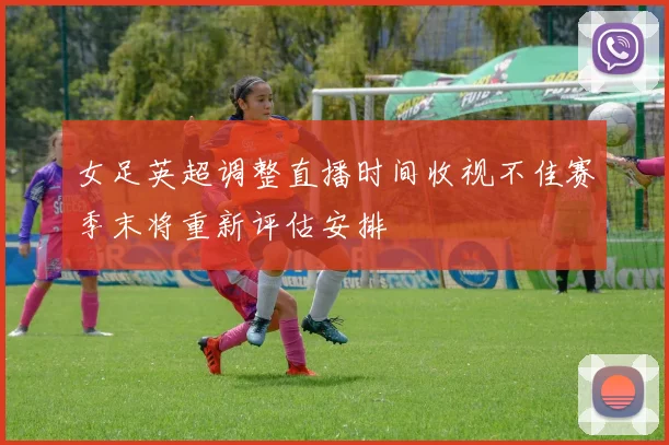 女足英超调整直播时间收视不佳赛季末将重新评估安排