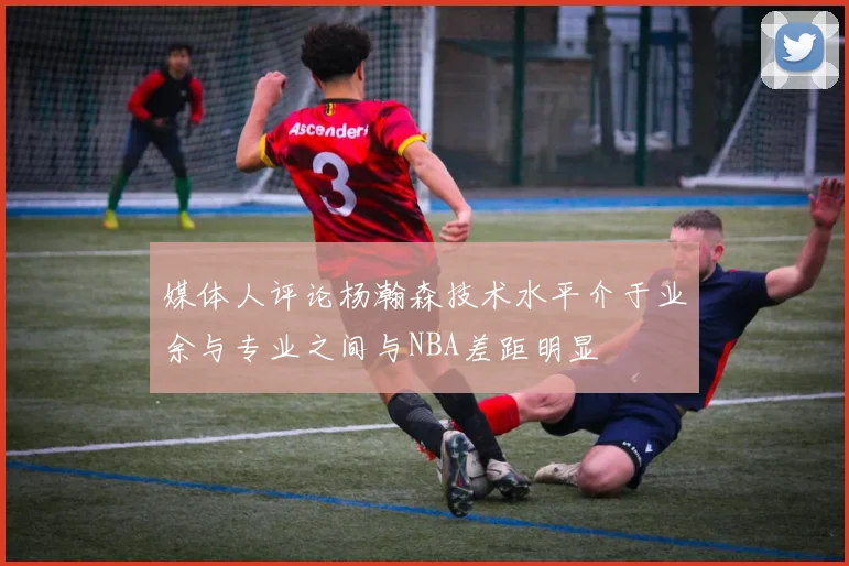 媒体人评论杨瀚森技术水平介于业余与专业之间与NBA差距明显