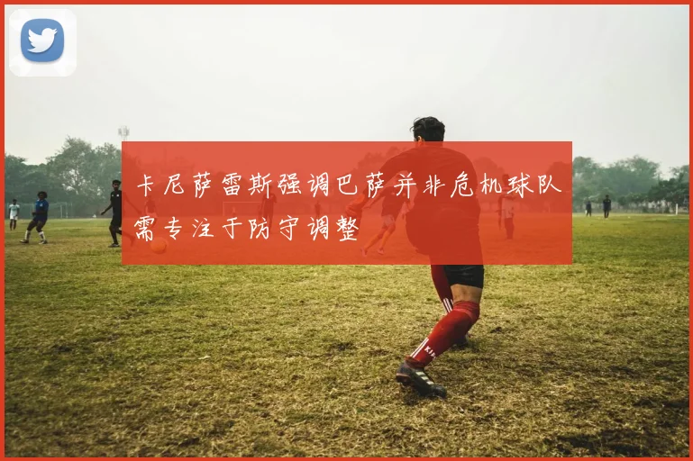 卡尼萨雷斯强调巴萨并非危机球队需专注于防守调整