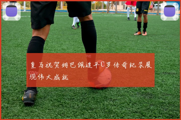 皇马祝贺姆巴佩追平C罗传奇纪录展现伟大成就