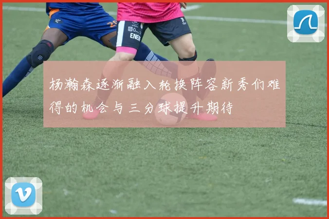 杨瀚森逐渐融入轮换阵容新秀们难得的机会与三分球提升期待